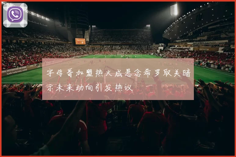 字母哥加盟热火成悬念希罗取关暗示未来动向引发热议