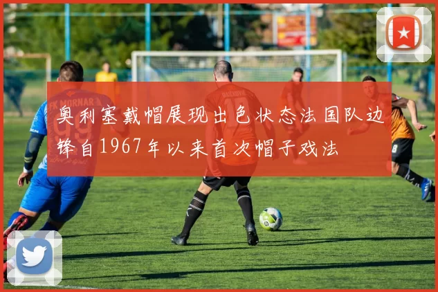 奥利塞戴帽展现出色状态法国队边锋自1967年以来首次帽子戏法
