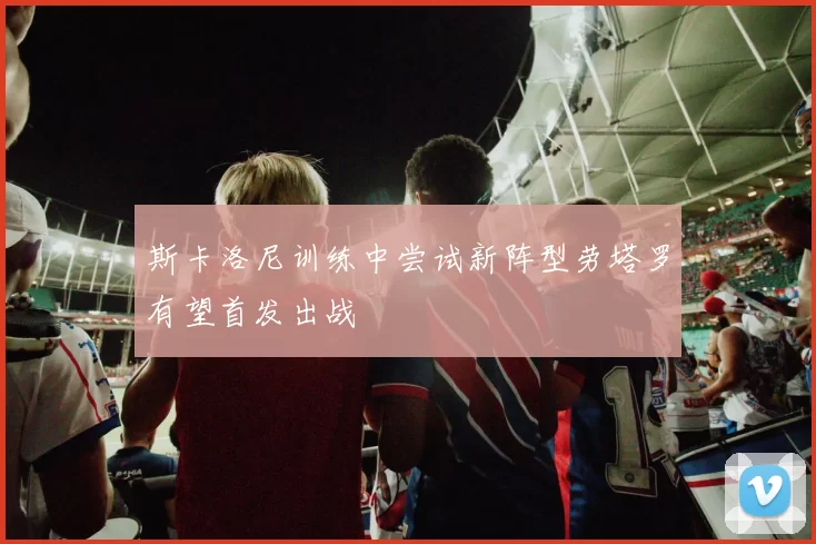 斯卡洛尼训练中尝试新阵型劳塔罗有望首发出战