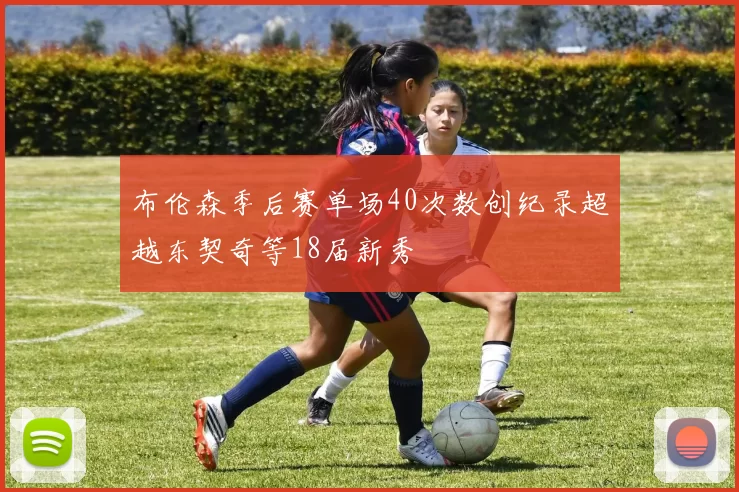 布伦森季后赛单场40次数创纪录超越东契奇等18届新秀